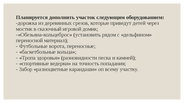 Планируется дополнить участок следующим оборудованием:  - дорожка из деревянных срезов, которые приведут детей через мостик в сказочный игровой домик;  -«Обезьяна-кольцеброс» (установить рядом с «дельфином» переносной материал);  - Футбольные ворота, переносные;  - «баскетбольные кольца»;  - «Тропа здоровья» (разновидности песка и камней);  - «спортивные ведерки» на точность попадания;  - Забор «разноцветные карандаши» оп всему участку.   