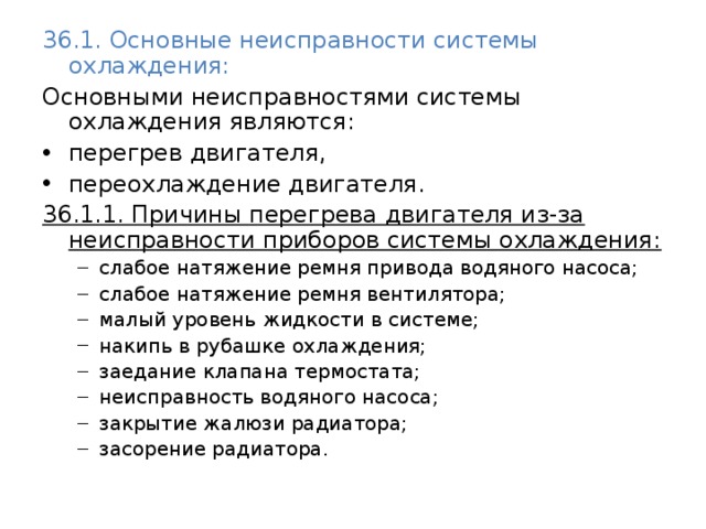 36.1. Основные неисправности системы охлаждения: Основными неисправностями системы охлаждения являются: перегрев двигателя, переохлаждение двигателя. 36.1.1. Причины перегрева двигателя из-за неисправности приборов системы охлаждения: слабое натяжение ремня привода водяного насоса; слабое натяжение ремня вентилятора; малый уровень жидкости в системе; накипь в рубашке охлаждения; заедание клапана термостата; неисправность водяного насоса; закрытие жалюзи радиатора; засорение радиатора. слабое натяжение ремня привода водяного насоса; слабое натяжение ремня вентилятора; малый уровень жидкости в системе; накипь в рубашке охлаждения; заедание клапана термостата; неисправность водяного насоса; закрытие жалюзи радиатора; засорение радиатора. 