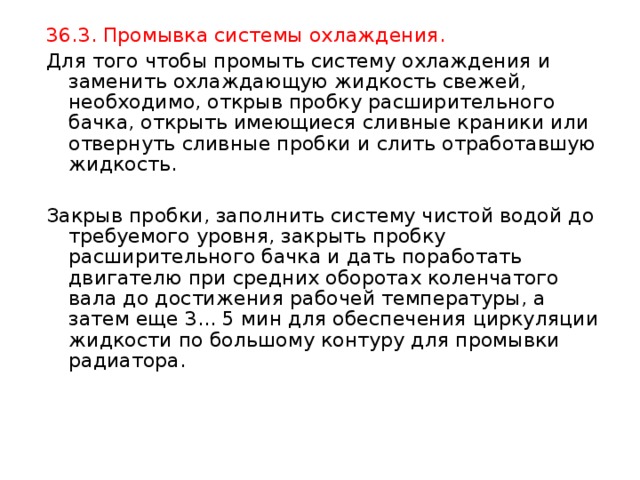 36.3. Промывка системы охлаждения. Для того чтобы промыть систему охлаждения и заменить охлаждающую жидкость свежей, необходимо, открыв пробку расширительного бачка, открыть имеющиеся сливные краники или отвернуть сливные пробки и слить отработавшую жидкость. Закрыв пробки, заполнить систему чистой водой до требуемого уровня, закрыть пробку расширительного бачка и дать поработать двигателю при средних оборотах коленчатого вала до достижения рабочей температуры, а затем еще 3... 5 мин для обеспечения циркуляции жидкости по большому контуру для промывки радиатора. 