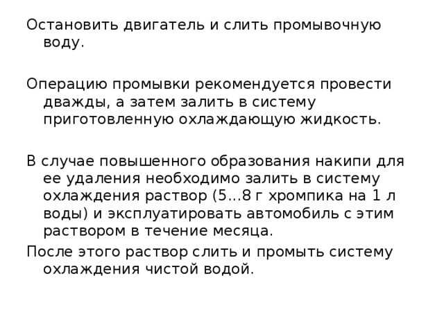 Остановить двигатель и слить промывочную воду. Операцию промывки рекомендуется провести дважды, а затем залить в систему приготовленную охлаждающую жидкость. В случае повышенного образования накипи для ее удаления необходимо залить в систему охлаждения раствор (5...8 г хромпика на 1 л воды) и эксплуатировать автомобиль с этим раствором в течение месяца. После этого раствор слить и промыть систему охлаждения чистой водой. 