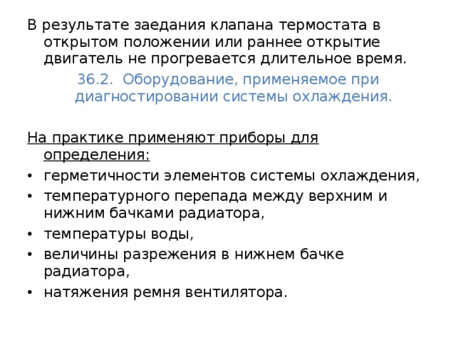 В результате заедания клапана термостата в открытом положении или раннее открытие двигатель не прогревается длительное время. 36.2. Оборудование, применяемое при диагностировании системы охлаждения.  На практике применяют приборы для определения:  герметичности элементов системы охлаждения, температурного перепада между верхним и нижним бачками радиатора, температуры воды, величины разрежения в нижнем бачке радиатора, натяжения ремня вентилятора. 