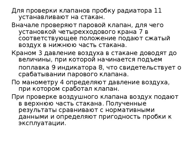 Для проверки клапанов пробку радиатора 11 устанавливают на стакан. Вначале проверяют паровой клапан, для чего установкой четырехходового крана 7 в соответствующее положение подают сжатый воздух в нижнюю часть стакана. Краном 3 давление воздуха в стакане доводят до величины, при которой начинается подъем  поплавка 9 индикатора 8, что свидетельствует о срабатывании парового клапана. По манометру 4 определяют давление воздуха, при котором сработал клапан. При проверке воздушного клапана воздух подают в верхнюю часть стакана. Полученные результаты сравнивают с нормативными данными и определяют пригодность пробки к эксплуатации. 