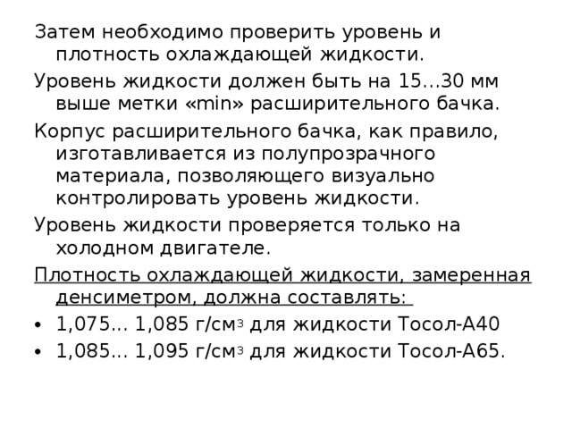 Затем необходимо проверить уровень и плотность охлаждающей жидкости. Уровень жидкости должен быть на 15...30 мм выше метки «min» расширительного бачка. Корпус расширительного бачка, как правило, изготавливается из полупрозрачного материала, позволяющего визуально контролировать уровень жидкости. Уровень жидкости проверяется только на холодном двигателе. Плотность охлаждающей жидкости, замеренная денсиметром, должна составлять: 1,075... 1,085 г/см 3 для жидкости Тосол-А40 1,085... 1,095 г/см 3 для жидкости Тосол-А65. 