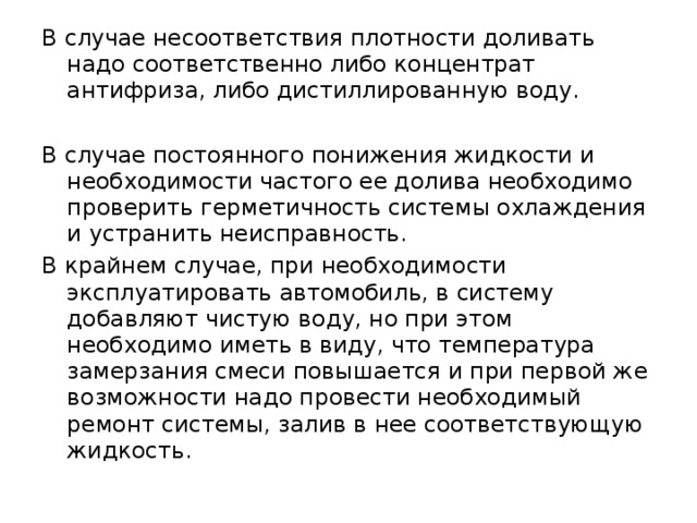 В случае несоответствия плотности доливать надо соответственно либо концентрат антифриза, либо дистиллированную воду. В случае постоянного понижения жидкости и необходимости частого ее долива необходимо проверить герметичность системы охлаждения и устранить неисправность. В крайнем случае, при необходимости эксплуатировать автомобиль, в систему добавляют чистую воду, но при этом необходимо иметь в виду, что температура замерзания смеси повышается и при первой же возможности надо провести необходимый ремонт системы, залив в нее соответствующую жидкость. 