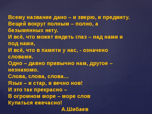 Всему название дано – и зверю, и предмету. Вещей вокруг полным – полно, а безымянных нету. И всё, что может видеть глаз – над нами и под нами, И всё, что в памяти у нас, - означено словами. Одно – давно привычно нам, другое – незнакомо. Слова, слова, слова… Язык – и стар, и вечно нов! И это так прекрасно – В огромном море – море слов Купаться ежечасно!   А.Шибаев 