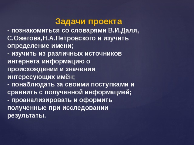   Задачи проекта  - познакомиться со словарями В.И.Даля, С.Ожегова,Н.А.Петровского и изучить определение имени; - изучить из различных источников интернета информацию о происхождении и значении интересующих имён; - понаблюдать за своими поступками и сравнить с полученной информацией; - проанализировать и оформить полученные при исследовании результаты.   