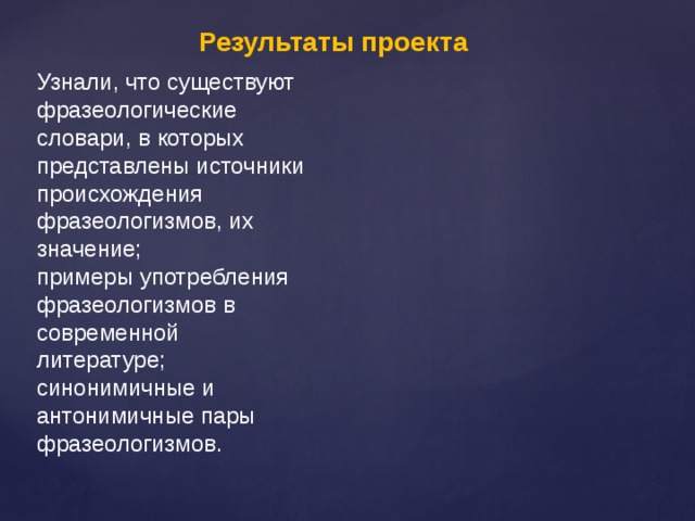 Результаты проекта Узнали, что существуют фразеологические словари, в которых представлены источники происхождения фразеологизмов, их значение; примеры употребления фразеологизмов в современной литературе; синонимичные и антонимичные пары фразеологизмов.   