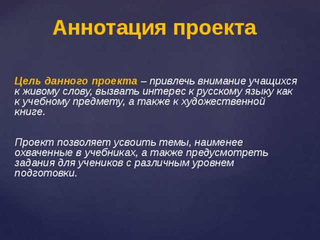 Аннотация проекта Цель данного проекта – привлечь внимание учащихся к живому слову, вызвать интерес к русскому языку как к учебному предмету, а также к художественной книге.   Проект позволяет усвоить темы, наименее охваченные в учебниках, а также предусмотреть задания для учеников с различным уровнем подготовки. 