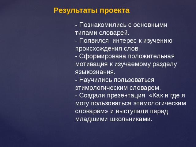 Результаты проекта - Познакомились с основными типами словарей. - Появился интерес к изучению происхождения слов. - Сформирована положительная мотивация к изучаемому разделу языкознания. - Научились пользоваться этимологическим словарем. - Создали презентация «Как и где я могу пользоваться этимологическим словарем» и выступили перед младшими школьниками. 