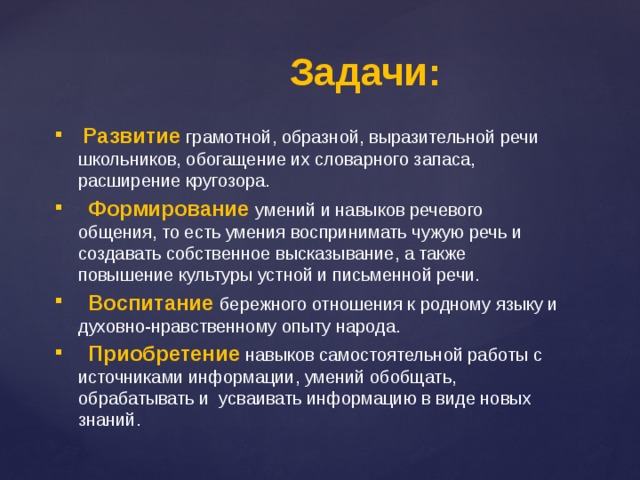 Задачи:  Развитие  грамотной, образной, выразительной речи школьников, обогащение их словарного запаса, расширение кругозора.  Формирование  умений и навыков речевого общения, то есть умения воспринимать чужую речь и создавать собственное высказывание, а также повышение культуры устной и письменной речи.  Воспитание бережного отношения к родному языку и духовно-нравственному опыту народа.  Приобретение  навыков самостоятельной работы с источниками информации, умений обобщать, обрабатывать и усваивать информацию в виде новых знаний. 