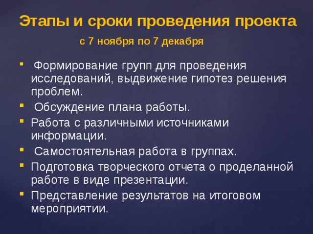 Этапы и сроки проведения проекта  с 7 ноября по 7 декабря   Формирование групп для проведения исследований, выдвижение гипотез решения проблем.  Обсуждение плана работы. Работа с различными источниками информации.  Самостоятельная работа в группах. Подготовка творческого отчета о проделанной работе в виде презентации. Представление результатов на итоговом мероприятии. 