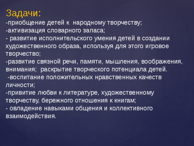 Задачи: -приобщение детей к народному творчеству; -активизация словарного запаса; - развитие исполнительского умения детей в создании художественного образа, используя для этого игровое творчество; -развитие связной речи, памяти, мышления, воображения, внимания; раскрытие творческого потенциала детей.  -воспитание положительных нравственных качеств личности; -привитие любви к литературе, художественному творчеству, бережного отношения к книгам; - овладение навыками общения и коллективного взаимодействия. 