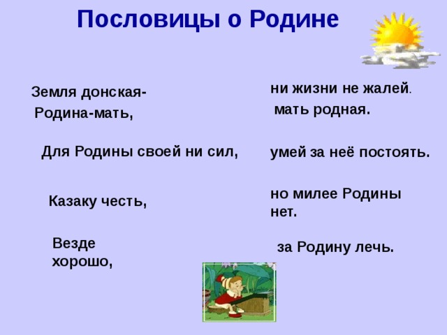 Пословицы о Родине ни жизни не жалей . Земля донская- мать родная. Родина-мать,  умей  за неё постоять. Для Родины своей ни сил, но милее Родины нет. Казаку честь,  за Родину лечь. Везде хорошо, 