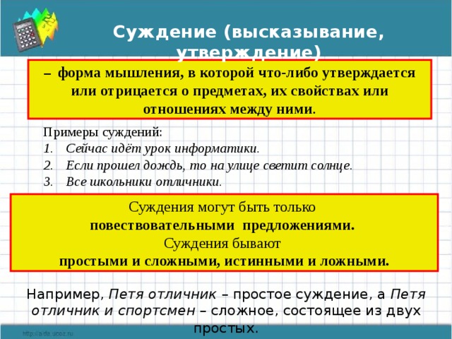 Суждение (высказывание, утверждение) – форма мышления, в которой что-либо утверждается или отрицается о предметах, их свойствах или отношениях между ними . Примеры суждений: Сейчас идёт урок информатики. Если прошел дождь, то на улице светит солнце. Все школьники отличники. Суждения могут быть только повествовательными предложениями. Суждения бывают простыми и сложными, истинными и ложными. Например, Петя отличник – простое суждение, а Петя отличник и спортсмен – сложное, состоящее из двух простых . 