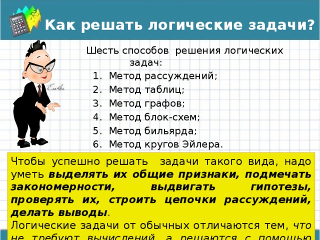 Как решать логические задачи? Шесть способов решения логических задач: Метод рассуждений; Метод таблиц; Метод графов; Метод блок-схем; Метод бильярда; Метод кругов Эйлера. Метод рассуждений; Метод таблиц; Метод графов; Метод блок-схем; Метод бильярда; Метод кругов Эйлера. Метод рассуждений; Метод таблиц; Метод графов; Метод блок-схем; Метод бильярда; Метод кругов Эйлера. Чтобы успешно решать задачи такого вида, надо уметь выделять их общие признаки, подмечать закономерности, выдвигать гипотезы, проверять их, строить цепочки рассуждений, делать выводы . Логические задачи от обычных отличаются тем, что не требуют вычислений, а решаются с помощью рассуждений . 