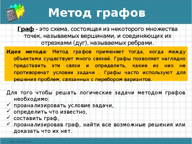 Метод графов Граф  - это схема, состоящая из некоторого множества точек, называемых вершинами, и соединяющих их отрезками (дуг), называемых ребрами. Идея метода : Метод графов применяет тогда, когда между объектами существует много связей. Графы позволяет наглядно представить эти связи и определить, какие из них не противоречат условии задачи . Графы часто используют для решения проблем, связанных с перебором вариантов. Для того чтобы решать логические задачи методом графов необходимо: проанализировать условие задачи, определить что известно, составить граф, проанализировав граф, найти все возможные решения или доказать что их нет.    Суть метода: Графом называют схему, в которой обозначаются только наличие объектов (элементов системы) и наличие и вид связи между объектами. 