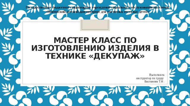 Государственное бюджетное стационарное учреждение социального обслуживания населения «Ипатовский детский дом-интернат для умственно отсталых детей» Мастер класс по изготовлению изделия в технике «Декупаж»   Выполнила  инструктор по труду Бакланова Т.Н . 