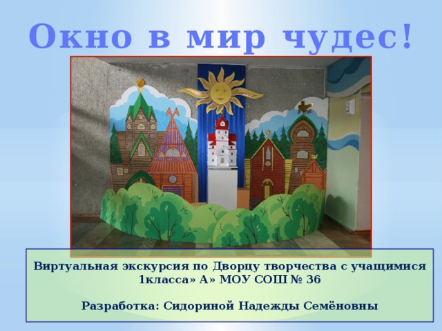 Окно в мир чудес! Виртуальная экскурсия по Дворцу творчества с учащимися 1класса» А» МОУ СОШ № 36  Разработка: Сидориной Надежды Семёновны 