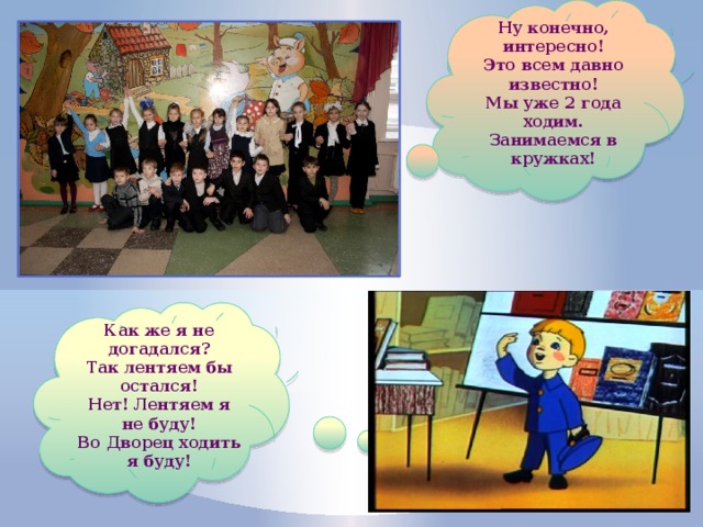 Ну конечно, интересно! Это всем давно известно! Мы уже 2 года ходим. Занимаемся в кружках! Как же я не догадался? Так лентяем бы остался! Нет! Лентяем я не буду! Во Дворец ходить я буду! 