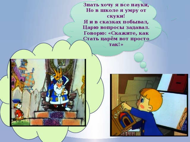 Знать хочу я все науки, Но в школе я умру от скуки! Я и в сказках побывал, Царю вопросы задавал. Говорю: «Скажите, как Стать царём вот просто так!» 