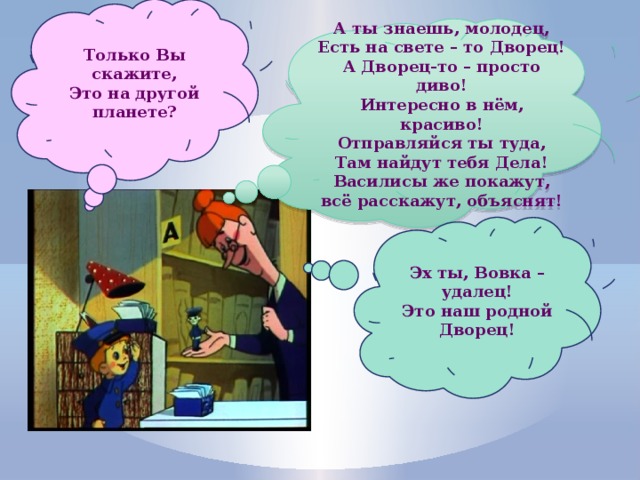 Только Вы скажите, Это на другой планете? А ты знаешь, молодец, Есть на свете – то Дворец! А Дворец-то – просто диво! Интересно в нём, красиво! Отправляйся ты туда, Там найдут тебя Дела! Василисы же покажут, всё расскажут, объяснят! Эх ты, Вовка – удалец! Это наш родной Дворец! 