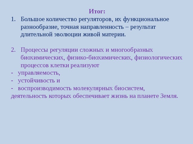 Итог: Большое количество регуляторов, их функциональное разнообразие, точная направленность – результат длительной эволюции живой материи. Процессы регуляции сложных и многообразных биохимических, физико-биохимических, физиологических процессов клетки реализуют - управляемость, - устойчивость и - воспроизводимость молекулярных биосистем, деятельность которых обеспечивает жизнь на планете Земля. 