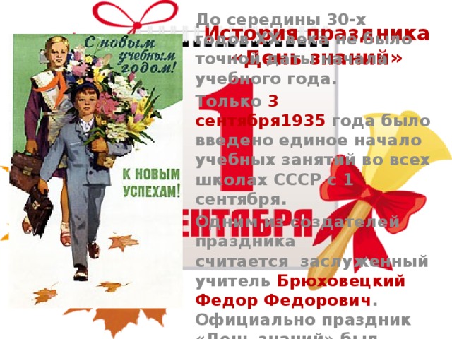История праздника «День знаний» До середины 30-х годов XX века не было точной даты начала учебного года. Только  3 сентября1935  года было введено единое начало учебных занятий во всех школах СССР с 1 сентября. Одним из создателей праздника считается  заслуженный учитель Брюховецкий Федор Федорович . Официально праздник «День знаний» был учреждён 15 июня 1984 года. 
