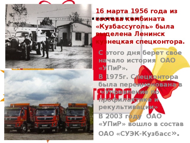   16 марта 1956 года из состава комбината «Кузбассуголь» была выделена Ленинск кузнецкая спецконтора. С этого дня берет свое начало история ОАО «УПиР». В 1975г. Спецконтора была переименована в «Управление по профилактике и рекультивации» В 2003 году ОАО «УПиР» вошло в состав ОАО «СУЭК-Кузбасс ». 
