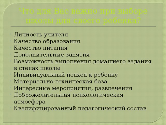 Что для Вас важно при выборе школы для своего ребенка? Личность учителя Качество образования Качество питания Дополнительные занятия Возможность выполнения домашнего задания в стенах школы Индивидуальный подход к ребенку Материально-техническая база Интересные мероприятия, развлечения Доброжелательная психологическая атмосфера Квалифицированный педагогический состав 