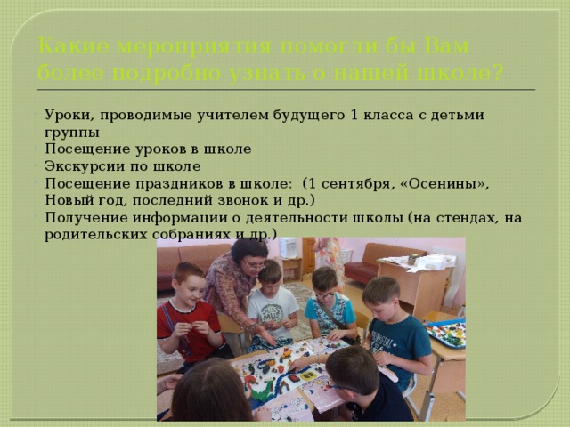 Какие мероприятия помогли бы Вам более подробно узнать о нашей школе? Уроки, проводимые учителем будущего 1 класса с детьми группы Посещение уроков в школе Экскурсии по школе Посещение праздников в школе: (1 сентября, «Осенины», Новый год, последний звонок и др.) Получение информации о деятельности школы (на стендах, на родительских собраниях и др.) 