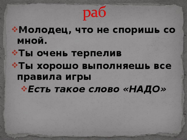 Молодец, что не споришь со мной. Ты очень терпелив Ты хорошо выполняешь все правила игры Есть такое слово «НАДО»  