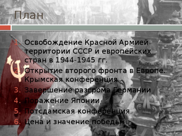 План Освобождение Красной Армией территории СССР и европейских стран в 1944-1945 гг. Открытие второго фронта в Европе. Крымская конференция Завершение разгрома Германии Поражение Японии Потсдамская конференция Цена и значение победы 