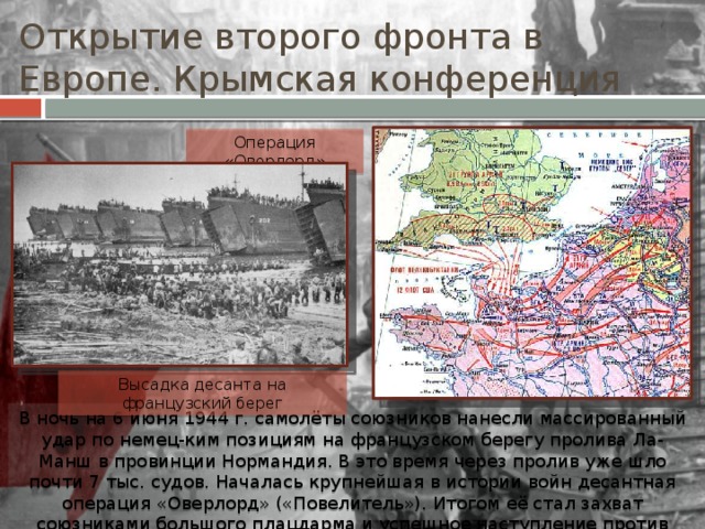 Открытие второго фронта в Европе. Крымская конференция Операция «Оверлорд» Высадка десанта на французский берег В ночь на 6 июня 1944 г. самолёты союзников нанесли массированный удар по немец-ким позициям на французском берегу пролива Ла-Манш в провинции Нормандия. В это время через пролив уже шло почти 7 тыс. судов. Началась крупнейшая в истории войн десантная операция «Оверлорд» («Повелитель»). Итогом её стал захват союзниками большого плацдарма и успешное наступление против немецких войск. 
