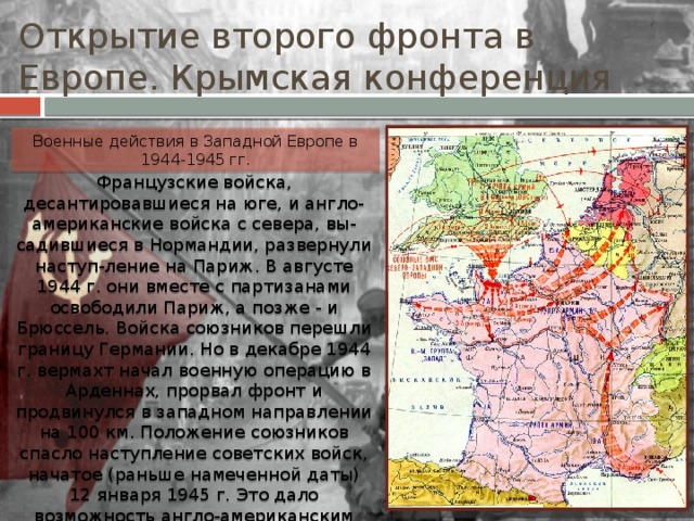 Открытие второго фронта в Европе. Крымская конференция Военные действия в Западной Европе в 1944-1945 гг. Французские войска, десантировавшиеся на юге, и англо-американские войска с севера, вы-садившиеся в Нормандии, развернули наступ-ление на Париж. В августе 1944 г. они вместе с партизанами освободили Париж, а позже - и Брюссель. Войска союзников перешли границу Германии. Но в декабре 1944 г. вермахт начал военную операцию в Арденнах, прорвал фронт и продвинулся в западном направлении на 100 км. Положение союзников спасло наступление советских войск, начатое (раньше намеченной даты) 12 января 1945 г. Это дало возможность англо-американским армиям стабилизировать положение на фронте и в марте-апреле 1945 г. окру-жить крупную группировку немецких войск в Руре. 