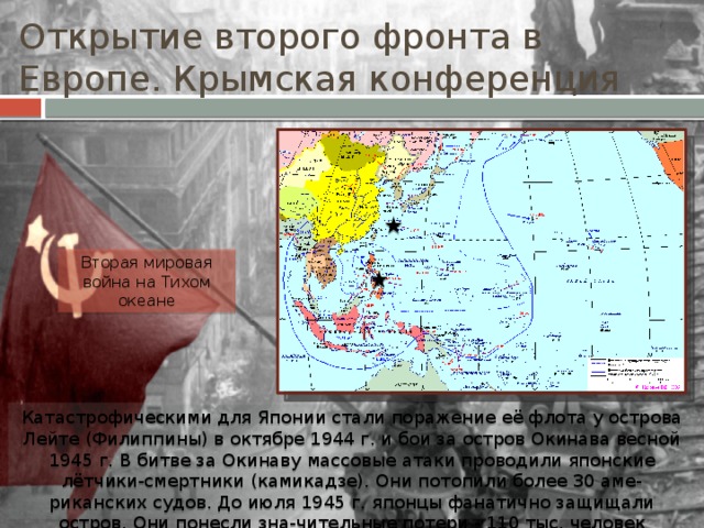 Открытие второго фронта в Европе. Крымская конференция Вторая мировая война на Тихом океане Катастрофическими для Японии стали поражение её флота у острова Лейте (Филиппины) в октябре 1944 г. и бои за остров Окинава весной 1945 г. В битве за Окинаву массовые атаки проводили японские лётчики-смертники (камикадзе). Они потопили более 30 аме-риканских судов. До июля 1945 г. японцы фанатично защищали остров. Они понесли зна-чительные потери - 110 тыс. человек убитыми. 