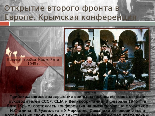 Открытие второго фронта в Европе. Крымская конференция Великая тройка. Крым, Ялта. 1945 г. Приближающееся завершение войны потребовало новой встречи руководителей СССР, США и Великобритании. В феврале 1945 г. в Ялте (Крым) состоялась конференция на высшем уровне с участием И.Сталина, Ф.Рузвельта и У.Черчилля. Союзники договори-лись о координации своих военных действий на завершающем этапе войны. 