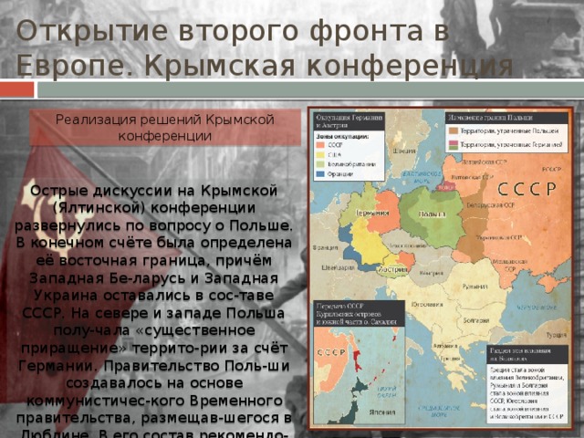 Открытие второго фронта в Европе. Крымская конференция Реализация решений Крымской конференции Острые дискуссии на Крымской (Ялтинской) конференции развернулись по вопросу о Польше. В конечном счёте была определена её восточная граница, причём Западная Бе-ларусь и Западная Украина оставались в сос-таве СССР. На севере и западе Польша полу-чала «существенное приращение» террито-рии за счёт Германии. Правительство Поль-ши создавалось на основе коммунистичес-кого Временного правительства, размещав-шегося в Люблине. В его состав рекомендо-валось включить демократических деятелей, находившихся в эмиграции и в самой Поль-ше. 