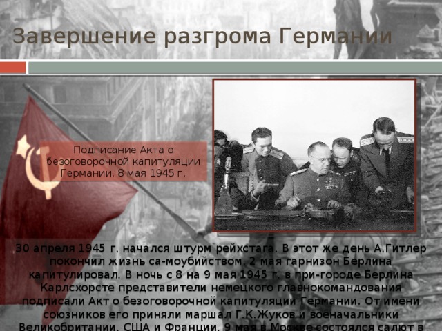 Завершение разгрома Германии Подписание Акта о безоговорочной капитуляции Германии. 8 мая 1945 г. 30 апреля 1945 г. начался штурм рейхстага. В этот же день А.Гитлер покончил жизнь са-моубийством. 2 мая гарнизон Берлина капитулировал. В ночь с 8 на 9 мая 1945 г. в при-городе Берлина Карлсхорсте представители немецкого главнокомандования подписали Акт о безоговорочной капитуляции Германии. От имени союзников его приняли маршал Г.К.Жуков и военачальники Великобритании, США и Франции. 9 мая в Москве состоялся салют в честь Дня Победы. 