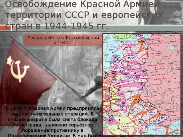 Освобождение Красной Армией территории СССР и европейских стран в 1944-1945 гг. Боевые действия Красной Армии в 1944 г. В 1944 г. Красная Армия предприняла ряд насту-пательных операций. В январе-феврале была снята блокада Ленинграда, нанесено серьёзное поражение противнику в Правобережной Украи-не. В мае был освобождён Крым. 