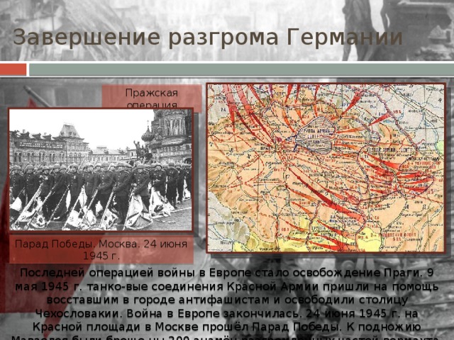 Завершение разгрома Германии Пражская операция Парад Победы. Москва. 24 июня 1945 г. Последней операцией войны в Европе стало освобождение Праги. 9 мая 1945 г. танко-вые соединения Красной Армии пришли на помощь восставшим в городе антифашистам и освободили столицу Чехословакии. Война в Европе закончилась. 24 июня 1945 г. на Красной площади в Москве прошёл Парад Победы. К подножию Мавзолея были броше-ны 200 знамён разгромленных частей вермахта. 