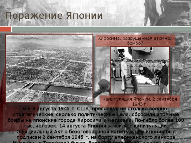 Поражение Японии Хиросима, разрушенная атомной бомбой Капитуляция Японии. 2 сентября 1945 г. 6 и 9 августа 1945 г. США, преследуя не столько военно-стратегические, сколько полити-ческие цели, сбросили атомные бомбы на японские города Хиросима и Нагасаки. По-гибло более 100 тыс. человек. 14 августа Япония заявила о капитуляции. Официальный Акт о безоговорочной капитуляции Японии был подписан 2 сентября 1945 г. на борту американского линкора «Миссури» в Токийской бухте. Вторая мировая война закон-чилась. 