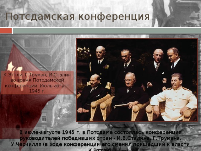 Потсдамская конференция К.Эттли, Г.Трумэн, И.Сталин во время Потсдамской конференции. Июль-август 1945 г. В июле-августе 1945 г. в Потсдаме состоялась конференция руководителей победивших стран - И.В.Сталина, Г.Трумэна, У.Черчилля (в ходе конференции его сменил пришедший к власти К.Эттли). 
