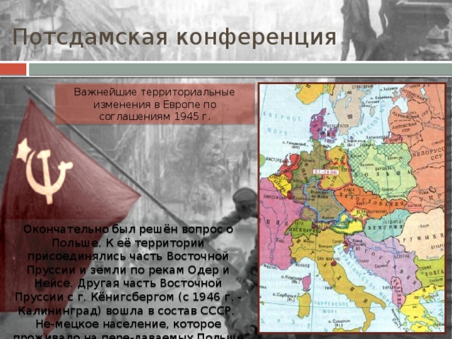 Потсдамская конференция Важнейшие территориальные изменения в Европе по соглашениям 1945 г. Окончательно был решён вопрос о Польше. К её территории присоединялись часть Восточной Пруссии и земли по рекам Одер и Нейсе. Другая часть Восточной Пруссии с г. Кёнигсбергом (с 1946 г. - Калининград) вошла в состав СССР. Не-мецкое население, которое проживало на пере-даваемых Польше территориях, переселялось в Германию. 