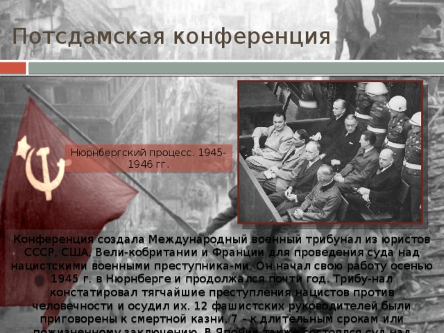 Потсдамская конференция Нюрнбергский процесс. 1945-1946 гг. Конференция создала Международный военный трибунал из юристов СССР, США, Вели-кобритании и Франции для проведения суда над нацистскими военными преступника-ми. Он начал свою работу осенью 1945 г. в Нюрнберге и продолжался почти год. Трибу-нал констатировал тягчайшие преступления нацистов против человечности и осудил их. 12 фашистских руководителей были приговорены к смертной казни, 7 - к длительным срокам или пожизненному заключению. В Японии также состоялся суд над военными преступниками - Токийский международный трибунал. 