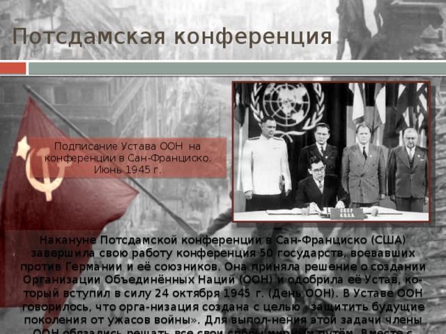 Потсдамская конференция Подписание Устава ООН на конференции в Сан-Франциско. Июнь 1945 г. Накануне Потсдамской конференции в Сан-Франциско (США) завершила свою работу конференция 50 государств, воевавших против Германии и её союзников. Она приняла решение о создании Организации Объединённых Наций (ООН) и одобрила её Устав, ко-торый вступил в силу 24 октября 1945 г. (День ООН). В Уставе ООН говорилось, что орга-низация создана с целью «защитить будущие поколения от ужасов войны». Для выпол-нения этой задачи члены ООН обязались решать все свои споры мирным путём. Вместе с делегацией СССР в основании ООН участвовали делегации Беларуси и Украины. 