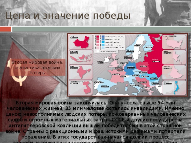 Цена и значение победы Вторая мировая война: статистика людских потерь Вторая мировая война закончилась. Она унесла свыше 54 млн человеческих жизней, 35 млн человек остались инвалидами. Именно ценою невосполнимых людских потерь, ис-коверканных человеческих судеб и огромных материальных затрат СССР и другие госу-дарства антигитлеровской коалиции вышли победителями в этой страшной войне. Стра-ны с реакционными и фашистскими режимами потерпели поражение. В этих государст-вах начался долгий процесс переосмысления трагического опыта, духовного самоочи-щения, возрождения демократических ценностей. 