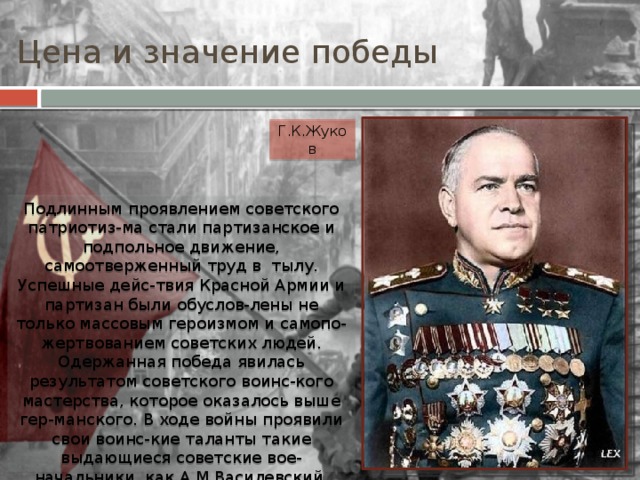 Цена и значение победы Г.К.Жуков Подлинным проявлением советского патриотиз-ма стали партизанское и подпольное движение, самоотверженный труд в тылу. Успешные дейс-твия Красной Армии и партизан были обуслов-лены не только массовым героизмом и самопо-жертвованием советских людей. Одержанная победа явилась результатом советского воинс-кого мастерства, которое оказалось выше гер-манского. В ходе войны проявили свои воинс-кие таланты такие выдающиеся советские вое-начальники, как А.М.Василевский, К.К.Рокос-совский, И.С.Конев и др. Одним из блестящих полководцев стал единственный четырежды Ге-рой Советского Союза Г.К.Жуков. 