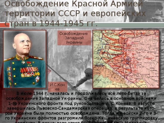 Освобождение Красной Армией территории СССР и европейских стран в 1944-1945 гг. Освобождение Западной Украины И.С.Конев В июле 1944 г. началась и продолжалась всё лето битва за освобождение Западной Ук-раины. Она велась в основном войсками 1-го Украинского фронта под руководством И. С.Конева. В августе завершилась Львовско-Сандамирская операция, в результате кото-рой Украина была полностью освобождена. Тогда же войска 2-го и 3-го Украинских фронтов разгромили Ясско-Кишинёвскую группировку вермахта. В результате этого бы-ла освобождена Молдавия. 