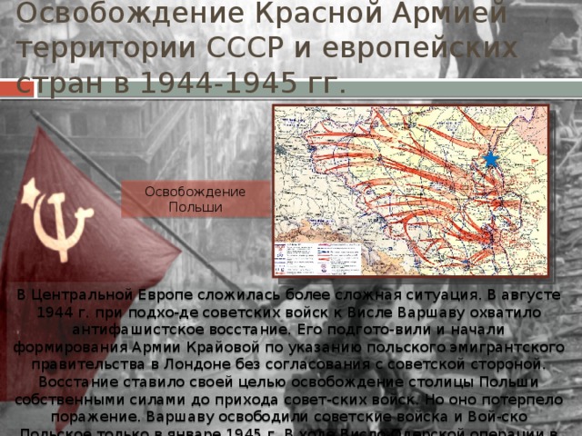 Освобождение Красной Армией территории СССР и европейских стран в 1944-1945 гг. Освобождение Польши В Центральной Европе сложилась более сложная ситуация. В августе 1944 г. при подхо-де советских войск к Висле Варшаву охватило антифашистское восстание. Его подгото-вили и начали формирования Армии Крайовой по указанию польского эмигрантского правительства в Лондоне без согласования с советской стороной. Восстание ставило своей целью освобождение столицы Польши собственными силами до прихода совет-ских войск. Но оно потерпело поражение. Варшаву освободили советские войска и Вой-ско Польское только в январе 1945 г. В ходе Висло-Одерской операции в феврале 1945 г. была освобождена и вся Польша. 