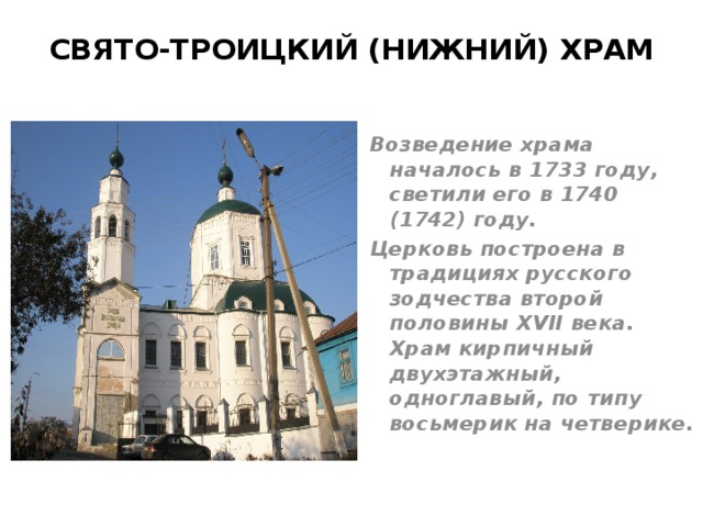 СВЯТО-ТРОИЦКИЙ (НИЖНИЙ) ХРАМ   Возведение храма началось в 1733 году, светили его в 1740 (1742) году. Церковь построена в традициях русского зодчества второй половины XVII века. Храм кирпичный двухэтажный, одноглавый, по типу восьмерик на четверике. 